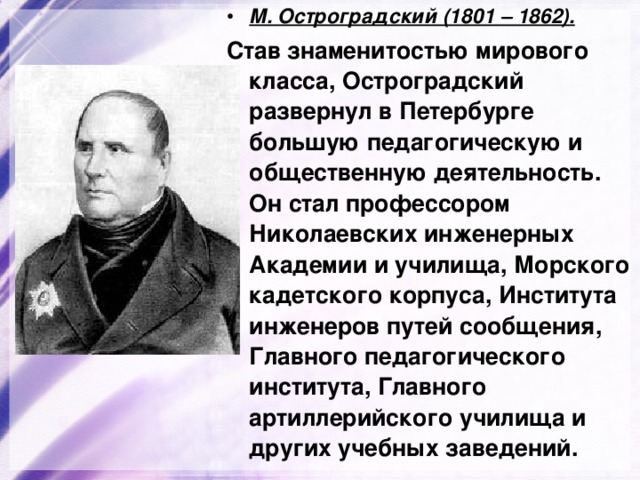 М. Остроградский (1801 – 1862). Став знаменитостью мирового класса, Остроградский развернул в Петербурге большую педагогическую и общественную деятельность. Он стал профессором Николаевских инженерных Академии и училища, Морского кадетского корпуса, Института инженеров путей сообщения, Главного педагогического института, Главного артиллерийского училища и других учебных заведений. 