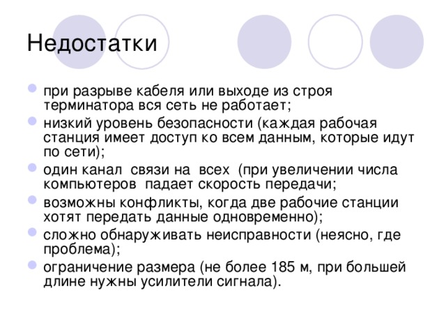 Недостатки при разрыве кабеля или выходе из строя терминатора вся сеть не работает; низкий уровень безопасности (каждая рабочая станция имеет доступ ко всем данным, которые идут по сети); один канал связи на всех (при увеличении числа компьютеров падает скорость передачи; возможны конфликты, когда две рабочие станции хотят передать данные одновременно); сложно обнаруживать неисправности (неясно, где проблема); ограничение размера (не более 185 м, при большей длине нужны усилители сигнала). 