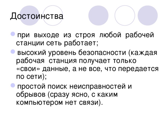Достоинства при выходе из строя любой рабочей станции сеть работает; высокий уровень безопасности (каждая рабочая станция получает только «свои» данные, а не все, что передается по сети); простой поиск неисправностей и обрывов (сразу ясно, с каким компьютером нет связи). 