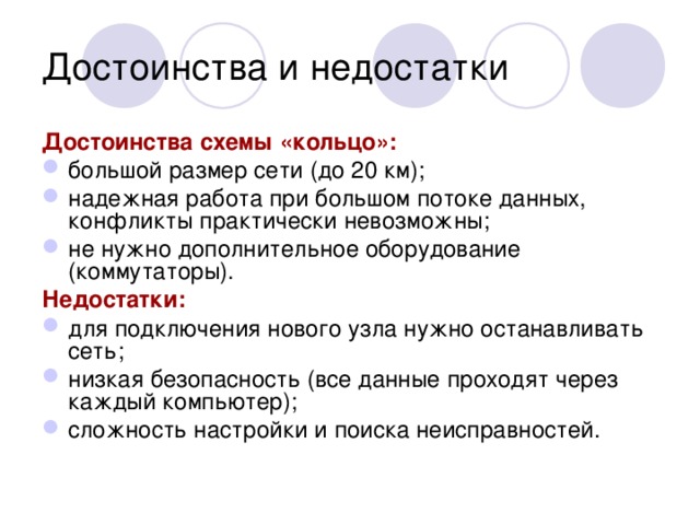 Достоинства и недостатки Достоинства схемы «кольцо»:  большой размер сети (до 20 км); надежная работа при большом потоке данных, конфликты практически невозможны; не нужно дополнительное оборудование (коммутаторы). Недостатки:  для подключения нового узла нужно останавливать сеть; низкая безопасность (все данные проходят через каждый компьютер); сложность настройки и поиска неисправностей. 