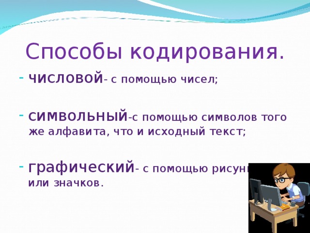 Способы кодирования. числовой - с помощью чисел; символьный -с помощью символов того же алфавита, что и исходный текст; графический - с помощью рисунков или значков. 