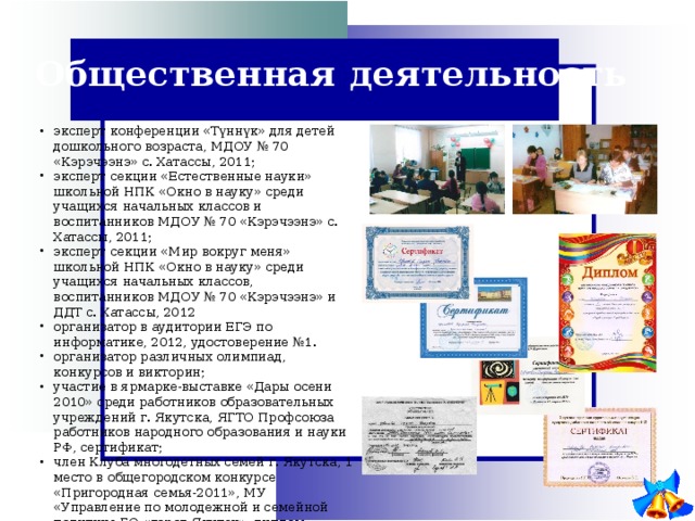 Общественная  деятельность эксперт конференции «Түннүк» для детей дошкольного возраста, МДОУ № 70 «Кэрэчээнэ» с. Хатассы, 2011; эксперт секции «Естественные науки» школьной НПК «Окно в науку» среди учащихся начальных классов и воспитанников МДОУ № 70 «Кэрэчээнэ» с. Хатассы, 2011; эксперт секции «Мир вокруг меня» школьной НПК «Окно в науку» среди учащихся начальных классов, воспитанников МДОУ № 70 «Кэрэчээнэ» и ДДТ с. Хатассы, 2012 организатор в аудитории ЕГЭ по информатике, 2012, удостоверение №1. организатор различных олимпиад, конкурсов и викторин; участие в ярмарке-выставке «Дары осени 2010» среди работников образовательных учреждений г. Якутска, ЯГТО Профсоюза работников народного образования и науки РФ, сертификат; член Клуба многодетных семей г. Якутска, 1 место в общегородском конкурсе «Пригородная семья-2011», МУ «Управление по молодежной и семейной политике ГО «город Якутск», диплом; обладатель номинации «Читающая семья» по итогам 2010 и 2014 гг., Модельная библиотека с. Хатассы филиал № 9 Городской библиотеки имени Белинского. 