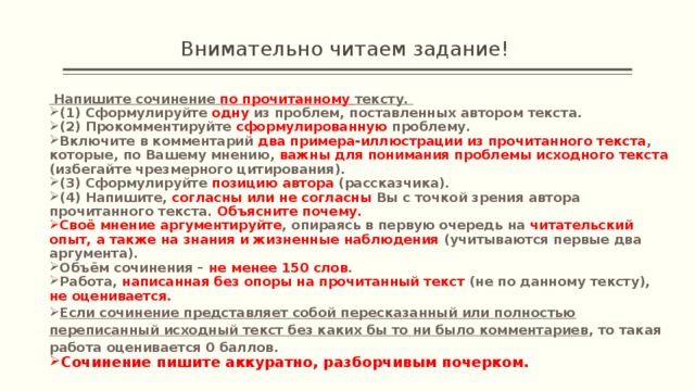 Внимательно читаем задание!  Напишите сочинение по прочитанному тексту. (1) Сформулируйте одну из проблем, поставленных автором текста. (2) Прокомментируйте сформулированную проблему. Включите в комментарий два примера-иллюстрации из прочитанного текста , которые, по Вашему мнению, важны для понимания проблемы исходного текста (избегайте чрезмерного цитирования). (3) Сформулируйте позицию автора (рассказчика). (4) Напишите, согласны или не согласны Вы с точкой зрения автора прочитанного текста. Объясните почему. Своё мнение аргументируйте , опираясь в первую очередь на читательский опыт, а также на знания и жизненные наблюдения (учитываются первые два аргумента). Объём сочинения – не менее 150 слов . Работа, написанная без опоры на прочитанный текст (не по данному тексту), не оценивается. Если сочинение представляет собой пересказанный или полностью переписанный исходный текст без каких бы то ни было комментариев , то такая работа оценивается 0 баллов. Сочинение пишите аккуратно, разборчивым почерком. 