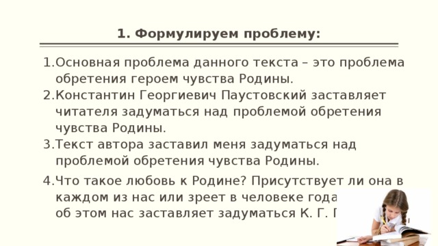 1. Формулируем проблему: Основная проблема данного текста – это проблема обретения героем чувства Родины. Константин Георгиевич Паустовский заставляет читателя задуматься над проблемой обретения чувства Родины. Текст автора заставил меня задуматься над проблемой обретения чувства Родины. Что такое любовь к Родине? Присутствует ли она в каждом из нас или зреет в человеке годами? Именно об этом нас заставляет задуматься К. Г. Паустовский. 