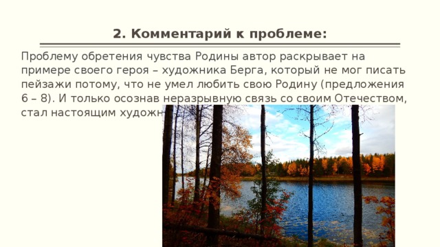 2. Комментарий к проблеме: Проблему обретения чувства Родины автор раскрывает на примере своего героя – художника Берга, который не мог писать пейзажи потому, что не умел любить свою Родину (предложения 6 – 8). И только осознав неразрывную связь со своим Отечеством, стал настоящим художником (предложения 47, 55,56). 