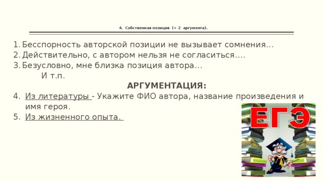     4. Собственная позиция (+ 2 аргумента). Бесспорность авторской позиции не вызывает сомнения… Действительно, с автором нельзя не согласиться…. Безусловно, мне близка позиция автора…  И т.п. АРГУМЕНТАЦИЯ: Из литературы - Укажите ФИО автора, название произведения и имя героя. Из жизненного опыта. 