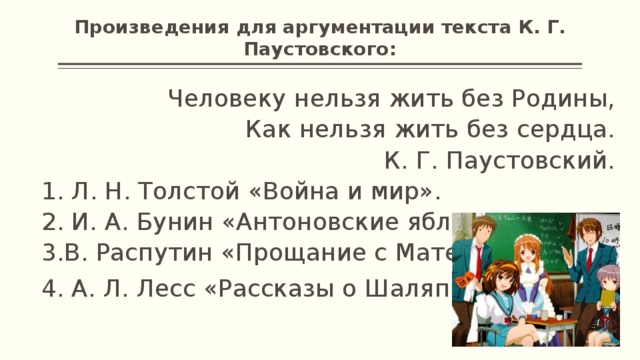Произведения для аргументации текста К. Г. Паустовского: Человеку нельзя жить без Родины, Как нельзя жить без сердца. К. Г. Паустовский. 1. Л. Н. Толстой «Война и мир». 2. И. А. Бунин «Антоновские яблоки» 3.В. Распутин «Прощание с Матерой» 4. А. Л. Лесс «Рассказы о Шаляпине».   