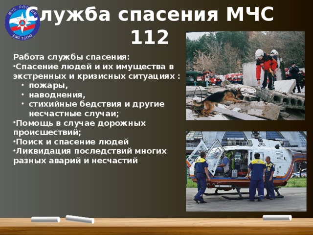 Служба спасения МЧС  112 Работа службы спасения: Спасение людей и их имущества в экстренных и кризисных ситуациях : пожары, наводнения, стихийные бедствия и другие несчастные случаи; пожары, наводнения, стихийные бедствия и другие несчастные случаи; Помощь в случае дорожных происшествий; Поиск и спасение людей Ликвидация последствий многих разных аварий и несчастий 
