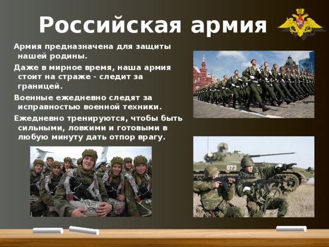 Российская армия Армия предназначена для защиты нашей родины. Даже в мирное время, наша армия стоит на страже - следит за границей. Военные ежедневно следят за исправностью военной техники. Ежедневно тренируются, чтобы быть сильными, ловкими и готовыми в любую минуту дать отпор врагу. 
