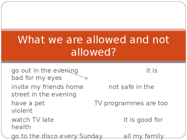 What we are allowed and not allowed? go out in the evening   it is bad for my eyes invite my friends home   not safe in the street in the evening have a pet    TV programmes are too violent watch TV late     it is good for health go to the disco every Sunday   all my family loves animals do sports ….    there is too much homework to do get a Saturday job   my mother does not like animals 