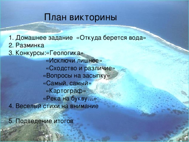 План викторины  1. Домашнее задание «Откуда берется вода» 2. Разминка 3. Конкурсы:«Геологика»  «Исключи лишнее»  «Сходство и различие»     «Вопросы на засыпку»    «Самый, самый»   «Картограф»    «Река на букву…» 4. Веселый стихи на внимание 5. Подведение итогов 