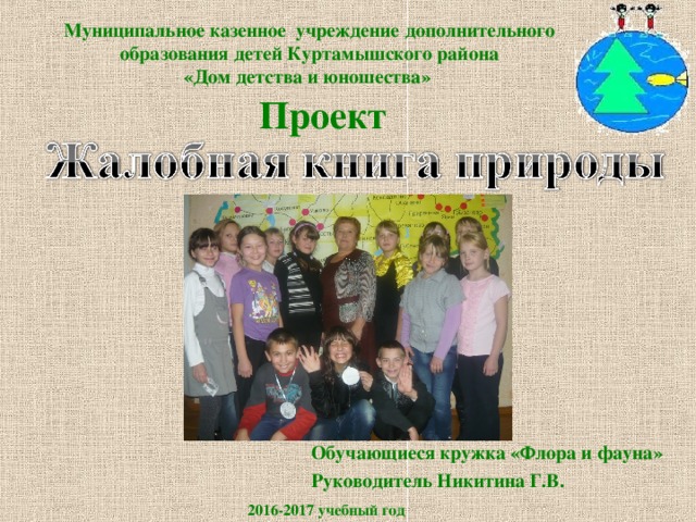 Муниципальное казенное учреждение дополнительного образования детей Куртамышского района  «Дом детства и юношества» Проект Обучающиеся кружка «Флора и фауна» Руководитель Никитина Г.В. 2016-2017 учебный год 