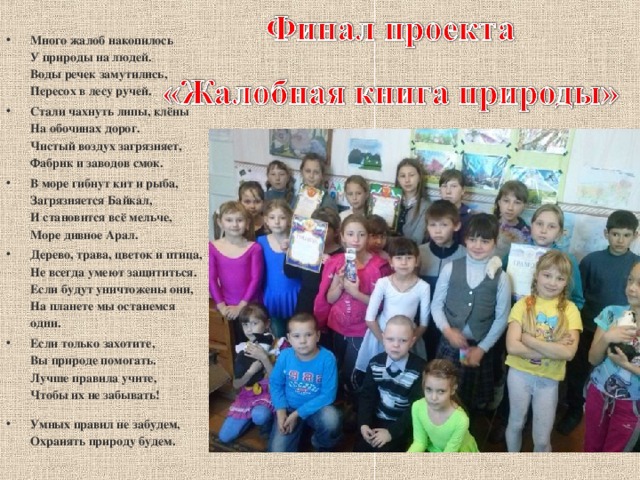 Много жалоб накопилось  У природы на людей.  Воды речек замутились,  Пересох в лесу ручей. Стали чахнуть липы, клёны  На обочинах дорог.  Чистый воздух загрязняет,  Фабрик и заводов смок. В море гибнут кит и рыба,  Загрязняется Байкал,  И становится всё мельче,  Море дивное Арал. Дерево, трава, цветок и птица,  Не всегда умеют защититься.  Если будут уничтожены они,  На планете мы останемся одни. Если только захотите,  Вы природе помогать.  Лучше правила учите,  Чтобы их не забывать! Умных правил не забудем,  Охранять природу будем.  