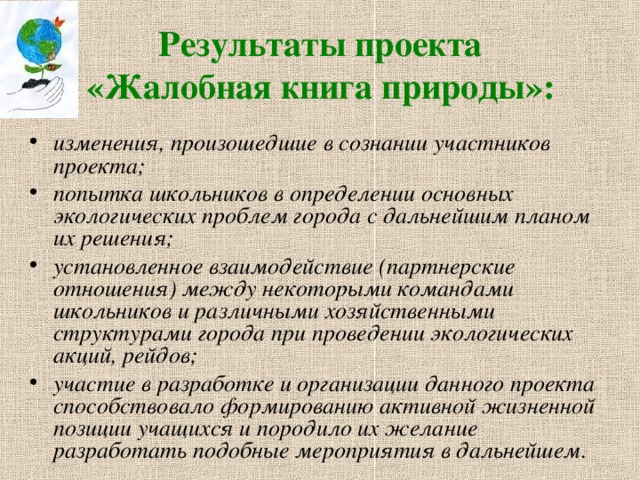 Результаты проекта  «Жалобная книга природы»:  изменения, произошедшие в сознании участников проекта; попытка школьников в определении основных экологических проблем города с дальнейшим планом их решения; установленное взаимодействие (партнерские отношения) между некоторыми командами школьников и различными хозяйственными структурами города при проведении экологических акций, рейдов; участие в разработке и организации данного проекта способствовало формированию активной жизненной позиции учащихся и породило их желание разработать подобные мероприятия в дальнейшем. 