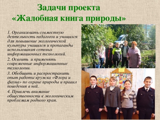 Задачи проекта  «Жалобная книга природы»  1. Организовать совместную деятельность педагогов и учащихся для повышение экологической культуры учащихся и пропаганды использования сетевых информационных технологий. 2. Освоить и применять современные информационные технологии. 3. Обобщить и распространить опыт работы кружка «Флора и фауна» по охране природы и правил поведения в ней. 4. Привлечь внимание общественности к экологическим проблемам родного края. 