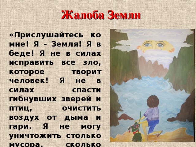 Жалоба Земли «Прислушайтесь ко мне! Я - Земля! Я в беде! Я не в силах исправить все зло, которое творит человек! Я не в силах спасти гибнувших зверей и птиц, очистить воздух от дыма и гари. Я не могу уничтожить столько мусора, сколько разбросал на Земле человек. Только вы, дети, можете спасти меня». 