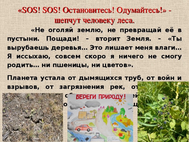 «SOS! SOS! Остановитесь! Одумайтесь!» - шепчут человеку леса.  «Не оголяй землю, не превращай её в пустыни. Пощади! – вторит Земля. – «Ты вырубаешь деревья… Это лишает меня влаги… Я иссыхаю, совсем скоро я ничего не смогу родить… ни пшеницы, ни цветов». Планета устала от дымящихся труб, от войн и взрывов, от загрязнения рек, от того, как безжалостно обходится с ней человек. Слышите, природа просит о помощи! 