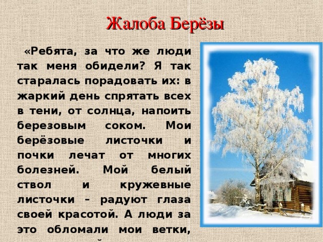 Жалоба Берёзы  «Ребята, за что же люди так меня обидели? Я так старалась порадовать их: в жаркий день спрятать всех в тени, от солнца, напоить березовым соком. Мои берёзовые листочки и почки лечат от многих болезней. Мой белый ствол и кружевные листочки – радуют глаза своей красотой. А люди за это обломали мои ветки, изрезали мой ствол, а еще и подожгли его. Ох! Ох! Ох!» 