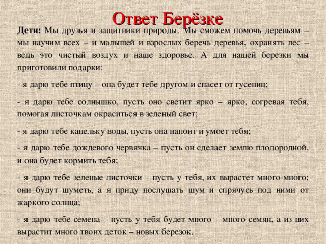 Ответ Берёзке Дети: Мы друзья и защитники природы. Мы сможем помочь деревьям – мы научим всех – и малышей и взрослых беречь деревья, охранять лес – ведь это чистый воздух и наше здоровье. А для нашей березки мы приготовили подарки: - я дарю тебе птицу – она будет тебе другом и спасет от гусениц; - я дарю тебе солнышко, пусть оно светит ярко – ярко, согревая тебя, помогая листочкам окраситься в зеленый свет; - я дарю тебе капельку воды, пусть она напоит и умоет тебя; - я дарю тебе дождевого червячка – пусть он сделает землю плодородной, и она будет кормить тебя; - я дарю тебе зеленые листочки – пусть у тебя, их вырастет много-много; они будут шуметь, а я приду послушать шум и спрячусь под ними от жаркого солнца; - я дарю тебе семена – пусть у тебя будет много – много семян, а из них вырастит много твоих деток – новых березок. 