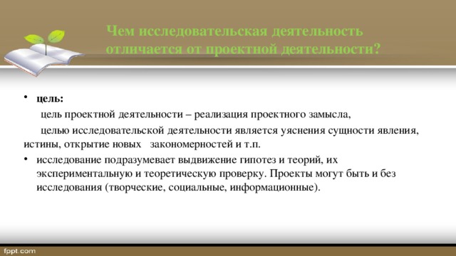 Чем исследовательская деятельность отличается от проектной деятельности? цель:   цель проектной деятельности – реализация проектного замысла,  целью исследовательской деятельности является уяснения сущности явления, истины, открытие новых закономерностей и т.п. исследование подразумевает выдвижение гипотез и теорий, их экспериментальную и теоретическую проверку. Проекты могут быть и без исследования (творческие, социальные, информационные). 