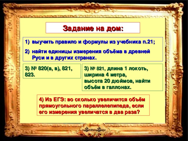 Задание на дом: выучить правило и формулы из учебника п.21; найти единицы измерения объёма в древней Руси и в других странах. 3) № 820(а, в), 821, 823. 3) № 821,  длина 1 локоть, ширина 4 метра, высота 20 дюймов, найти объём в галлонах. 4) Из ЕГЭ: во сколько увеличится объём прямоугольного параллелепипеда, если его измерения увеличатся в два раза?