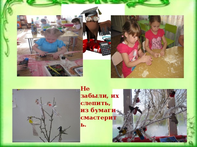 Не забыли, их слепить, из бумаги смастерить. 