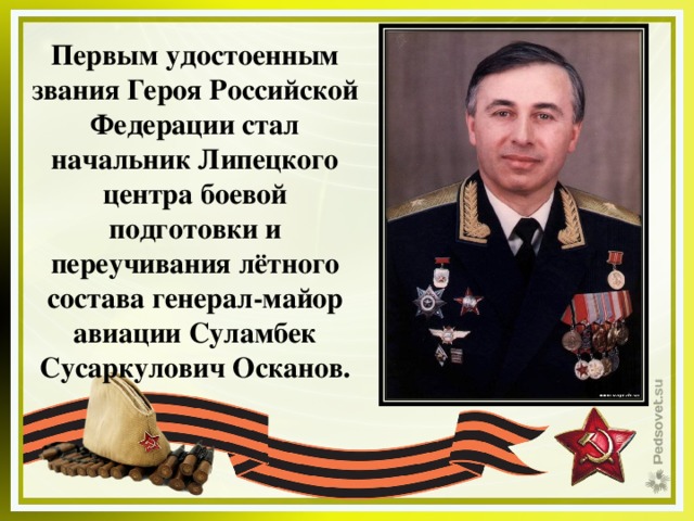 Первым удостоенным звания Героя Российской Федерации стал начальник Липецкого центра боевой подготовки и переучивания лётного состава генерал-майор авиации Суламбек Сусаркулович Осканов. 