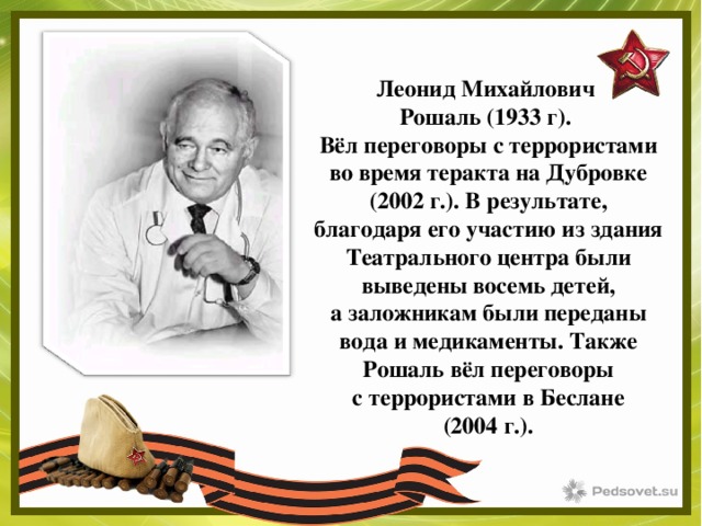 Леонид Михайлович Рошаль (1933 г). Вёл переговоры с террористами во время теракта на Дубровке (2002 г.). В результате, благодаря его участию из здания Театрального центра были выведены восемь детей, а заложникам были переданы вода и медикаменты. Также Рошаль вёл переговоры с террористами в Беслане (2004 г.). 