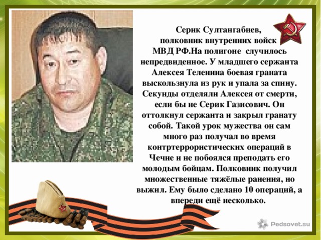 Серик Султангабиев, полковник внутренних войск МВД РФ.На полигоне случилось непредвиденное. У младшего сержанта Алексея Теленина боевая граната выскользнула из рук и упала за спину. Секунды отделяли Алексея от смерти, если бы не Серик Газисович. Он оттолкнул сержанта и закрыл гранату собой. Такой урок мужества он сам много раз получал во время контртеррористических операций в Чечне и не побоялся преподать его молодым бойцам. Полковник получил множественные тяжёлые ранения, но выжил. Ему было сделано 10 операций, а впереди ещё несколько. 