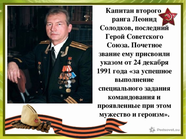 Капитан второго ранга Леонид Солодков, последний Герой Советского Союза. Почетное звание ему присвоили указом от 24 декабря 1991 года «за успешное выполнение специального задания командования и проявленные при этом мужество и героизм». 
