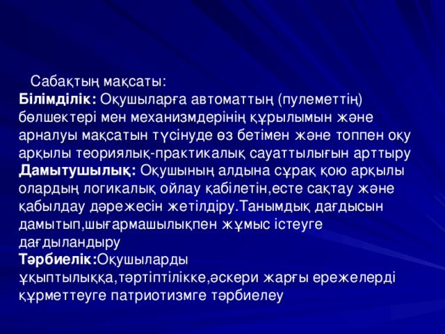  Сабақтың мақсаты:  Білімділік: Оқушыларға автоматтың (пулеметтің) бөлшектері мен механизмдерінің құрылымын және арналуы мақсатын түсінуде өз бетімен және топпен оқу арқылы теориялық-практикалық сауаттылығын арттыру  Дамытушылық: Оқушының алдына сұрақ қою арқылы олардың логикалық ойлау қабілетін,есте сақтау және қабылдау дәрежесін жетілдіру.Танымдық дағдысын дамытып,шығармашылықпен жұмыс істеуге дағдыландыру  Тәрбиелік: Оқушыларды ұқыптылыққа,тәртіптілікке,әскери жарғы ережелерді құрметтеуге патриотизмге тәрбиелеу   