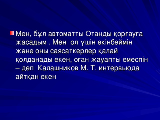 Мен, бұл автоматты Отанды қорғауға жасадым . Мен ол үшін өкінбеймін және оны саясаткерлер қалай қолданады екен, оған жауапты емеспін – деп Калашников М. Т. интервьюда айтқан екен       