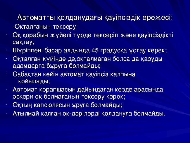 Автоматты қолданудағы қауіпсіздік ережесі:  -Оқталғанын тексеру; Оқ қорабын жүйелі түрде тексеріп және қауіпсіздікті сақтау; Шүріппені басар алдында 45 градусқа ұстау керек; Оқталған күйінде де,оқталмаған болса да қаруды адамдарға бұруға болмайды; Сабақтан кейін автомат қауіпсіз қалпына қойылады; Автомат қорапшасын дайындаған кезде арасында әскери оқ болмағанын тексеру керек; Оқтың капсюлясын ұруға болмайды; Атылмай қалған оқ-дәрілерді қолдануға болмайды. 