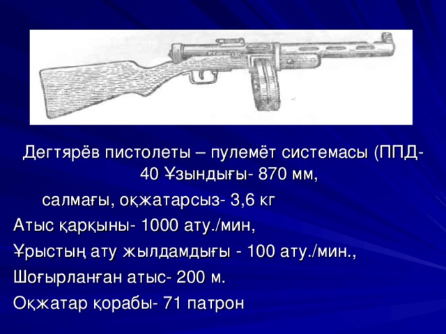 Дегтярёв пистолеты – пулемёт системасы (ППД-40 Ұзындығы- 870 мм,  салмағы, оқжатарсыз- 3,6 кг Атыс қарқыны- 1000 ату./мин, Ұрыстың ату жылдамдығы - 100 ату./мин., Шоғырланған атыс- 200 м. Оқжатар қорабы- 71 патрон 