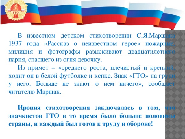 В известном детском стихотворении С.Я.Маршака 1937 года «Рассказ о неизвестном герое» пожарные, милиция и фотографы разыскивают двадцатилетнего парня, спасшего из огня девочку. Из примет – «среднего роста, плечистый и крепкий, ходит он в белой футболке и кепке. Знак «ГТО» на груди у него. Больше не знают о нем ничего», сообщает читателю Маршак. Ирония стихотворения заключалась в том, что значкистов ГТО в то время было больше половины страны, и каждый был готов к труду и обороне! 