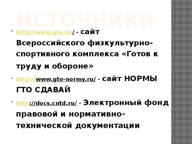 Источники http://www.gto.ru / - сайт Всероссийского физкультурно-спортивного комплекса «Готов к труду и обороне » http:// www.gto-normy.ru/ - сайт НОРМЫ ГТО СДАВАЙ http ://docs.cntd.ru/ - Электронный фонд правовой и нормативно-технической документации  