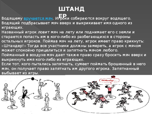 ШТАНДЕР Водящему  вручается мяч . Игроки собираются вокруг водящего. Водящий подбрасывает мяч вверх и выкрикивает имя одного из играющих. Названный игрок ловит мяч на лету или поднимает его с земли и старается попасть им в кого-либо из разбегающихся в стороны остальных игроков. Поймав мяч на лету, игрок имеет право крикнуть: «Штандер!» Тогда все участники должны замереть, а игрок с мячом может спокойно прицелиться и запятнать мячом любого. Пойманный в воздухе мяч дает также право сразу бросить мяч вверх и выкрикнуть имя кого-либо из играющих. Если тот, кого пытались запятнать, сумеет поймать брошенный в него мяч, он получает право запятнать им другого игрока. Запятнанный выбывает из игры. Правила игры разрешают замиравшим игрокам, в которых целятся мячом, приседать, уклоняться от мяча, но сходить с места они не имеют права. 