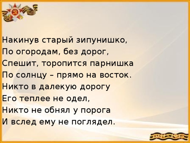 Накинув старый зипунишко, По огородам, без дорог, Спешит, торопится парнишка По солнцу – прямо на восток. Никто в далекую дорогу Его теплее не одел, Никто не обнял у порога И вслед ему не поглядел. 