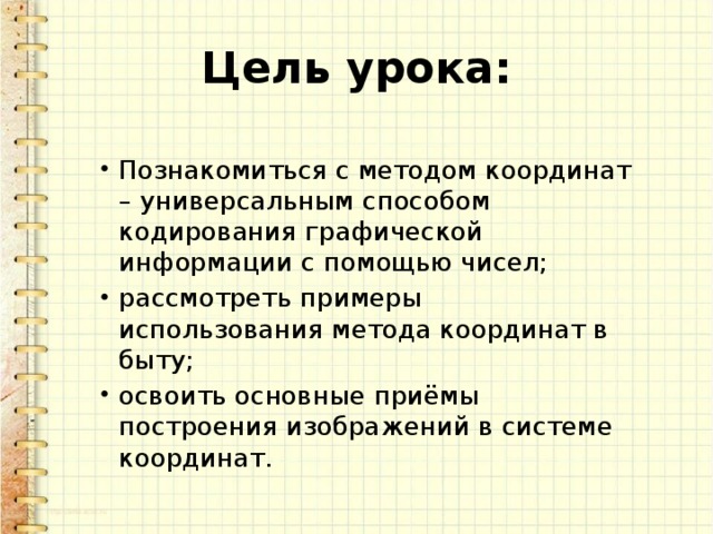 Цель урока: Познакомиться с методом координат – универсальным способом кодирования графической информации с помощью чисел; рассмотреть примеры использования метода координат в быту; освоить основные приёмы построения изображений в системе координат. 