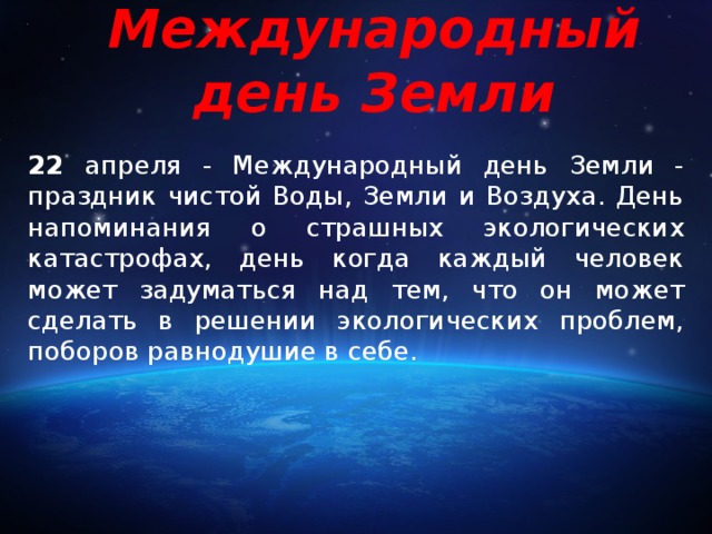 Международный день Земли 22 апреля - Международный день Земли - праздник чистой Воды, Земли и Воздуха. День напоминания о страшных экологических катастрофах, день когда каждый человек может задуматься над тем, что он может сделать в решении экологических проблем, поборов равнодушие в себе. 