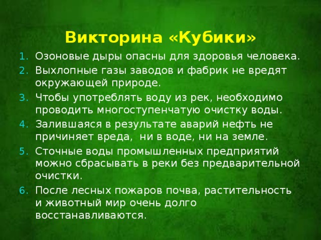 Викторина «Кубики»   Озоновые дыры опасны для здоровья человека. Выхлопные газы заводов и фабрик не вредят окружающей природе. Чтобы употреблять воду из рек, необходимо проводить многоступенчатую очистку воды. Залившаяся в результате аварий нефть не причиняет вреда, ни в воде, ни на земле. Сточные воды промышленных предприятий можно сбрасывать в реки без предварительной очистки. После лесных пожаров почва, растительность и животный мир очень долго восстанавливаются. 