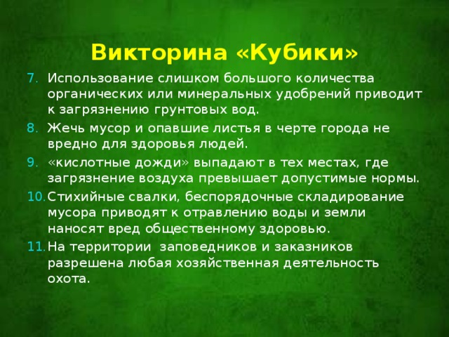 Викторина «Кубики»   Использование слишком большого количества органических или минеральных удобрений приводит к загрязнению грунтовых вод. Жечь мусор и опавшие листья в черте города не вредно для здоровья людей. «кислотные дожди» выпадают в тех местах, где загрязнение воздуха превышает допустимые нормы. Стихийные свалки, беспорядочные складирование мусора приводят к отравлению воды и земли наносят вред общественному здоровью. На территории заповедников и заказников разрешена любая хозяйственная деятельность охота. 