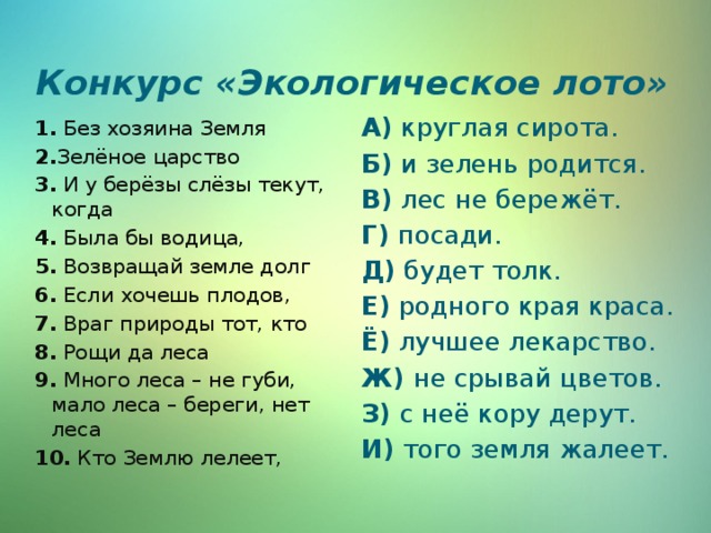 Конкурс «Экологическое лото»   1. Без хозяина Земля А) круглая сирота. 2. Зелёное царство Б) и зелень родится. 3. И у берёзы слёзы текут, когда В) лес не бережёт. 4. Была бы водица, Г) посади. Д) будет толк. 5. Возвращай земле долг Е) родного края краса. 6. Если хочешь плодов, Ё) лучшее лекарство. 7. Враг природы тот, кто Ж) не срывай цветов. 8. Рощи да леса З) с неё кору дерут. 9. Много леса – не губи, мало леса – береги, нет леса И) того земля жалеет. 10. Кто Землю лелеет, 