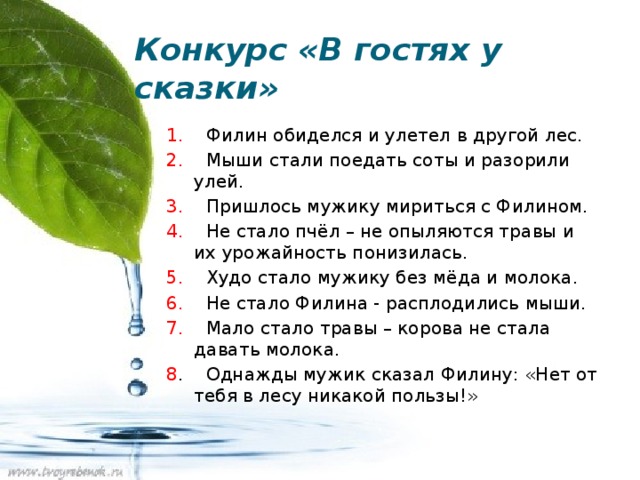 Конкурс «В гостях у сказки» 1. Филин обиделся и улетел в другой лес. 2. Мыши стали поедать соты и разорили улей. 3. Пришлось мужику мириться с Филином. 4. Не стало пчёл – не опыляются травы и их урожайность понизилась. 5. Худо стало мужику без мёда и молока. 6. Не стало Филина - расплодились мыши. 7. Мало стало травы – корова не стала давать молока. 8 . Однажды мужик сказал Филину: «Нет от тебя в лесу никакой пользы!» 