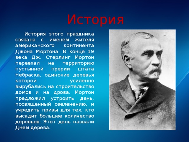 История  История этого праздника связана с именем жителя американского континента Джона Мортона. В конце 19 века Дж. Стерлинг Мортон переехал на территорию пустынной прерии штата Небраска, одинокие деревья которой усиленно вырубались на строительство домов и на дрова. Мортон предложил устроить день, посвященный озеленению, и учредить призы для тех, кто высадит большее количество деревьев. Этот день назвали Днем дерева. 