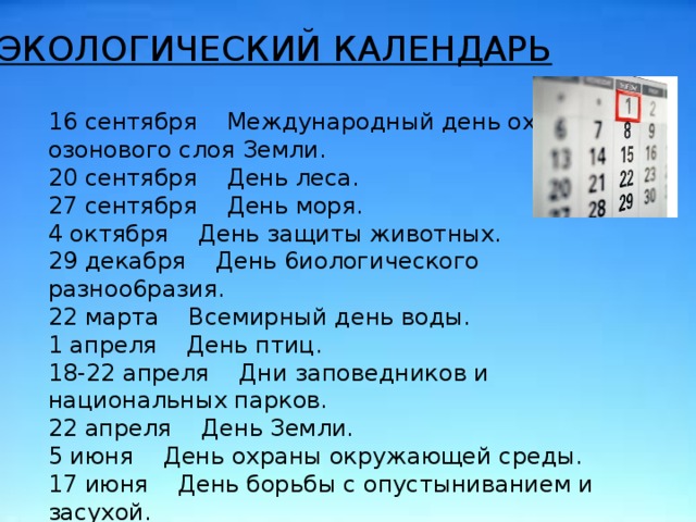 . ЭКОЛОГИЧЕСКИЙ КАЛЕНДАРЬ 16 сентября Международный день охраны озонового слоя Земли. 20 сентября День леса. 27 сентября День моря. 4 октября День защиты животных. 29 декабря День 6иологического разноо6разия. 22 марта Всемирный день воды. 1 апреля День птиц. 18-22 апреля Дни заповедников и национальных парков. 22 апреля День Земли. 5 июня День охраны окружающей среды. 17 июня День борьбы с опустыниванием и засухой. 22 апреля – День Земли 