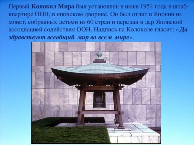 Первый Колокол Мира был установлен в июне 1954 года в штаб-квартире ООН, в японском дворике. Он был отлит в Японии из монет, собранных детьми из 60 стран и передан в дар Японской ассоциацией содействия ООН. Надпись на Колоколе гласит: « Да здравствует всеобщий мир во всем мире ». 