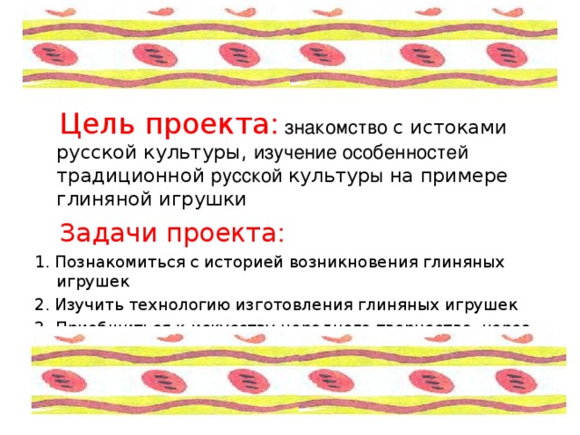  Цель проекта :  знакомство с истоками русской культуры, изучение особенностей традиционной русской культур ы на примере глиняной игрушки  Задачи проекта :  1.  Познакомиться с историей возникновения глиняных игрушек 2.  Изучить технологию изготовления глиняных игрушек 3. Приобщиться к искусству народного творчества, через создание и оформление глиняной игрушки 