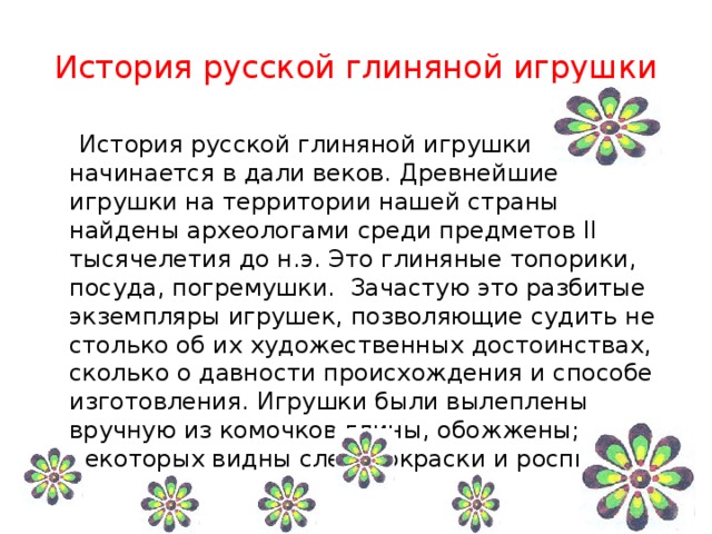 История русской глиняной игрушки   История русской глиняной игрушки начинается в дали веков. Древнейшие игрушки на территории нашей страны найдены археологами среди предметов II тысячелетия до н.э. Это глиняные топорики, посуда, погремушки. Зачастую это разбитые экземпляры игрушек, позволяющие судить не столько об их художественных достоинствах, сколько о давности происхождения и способе изготовления. Игрушки были вылеплены вручную из комочков глины, обожжены; на некоторых видны следы окраски и росписи. 