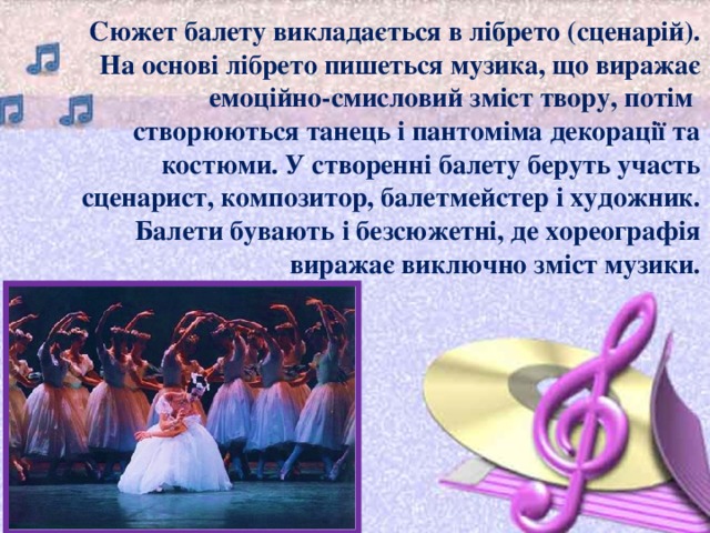 Сюжет балету викладається в лібрето (сценарій). На основі лібрето пишеться музика, що виражає емоційно-смисловий зміст твору, потім  створюються танець і пантоміма декорації та костюми. У створенні балету беруть участь сценарист, композитор, балетмейстер і художник. Балети бувають і безсюжетні, де хореографія виражає виключно зміст музики. 